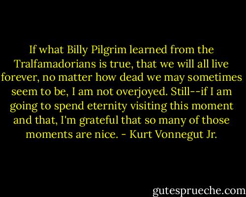 If what Billy Pilgrim learned from the Tralfamadorians is true, that we will all live forever, no matter how dead we may sometimes seem to be, I am not overjoyed. Still--if I am going to spend eternity visiting this moment and that, I'm grateful that so many of those moments are nice. - Kurt Vonnegut Jr.