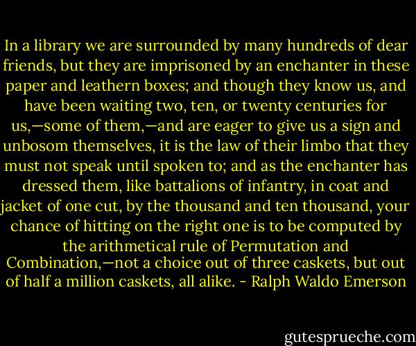 In a library we are surrounded by many hundreds of dear friends, but they are imprisoned by an enchanter in these paper and leathern boxes; and though they know us, and have been waiting two, ten, or twenty centuries for us,—some of them,—and are eager to give us a sign and unbosom themselves, it is the law of their limbo that they must not speak until spoken to; and as the enchanter has dressed them, like battalions of infantry, in coat and jacket of one cut, by the thousand and ten thousand, your chance of hitting on the right one is to be computed by the arithmetical rule of Permutation and Combination,—not a choice out of three caskets, but out of half a million caskets, all alike. - Ralph Waldo Emerson