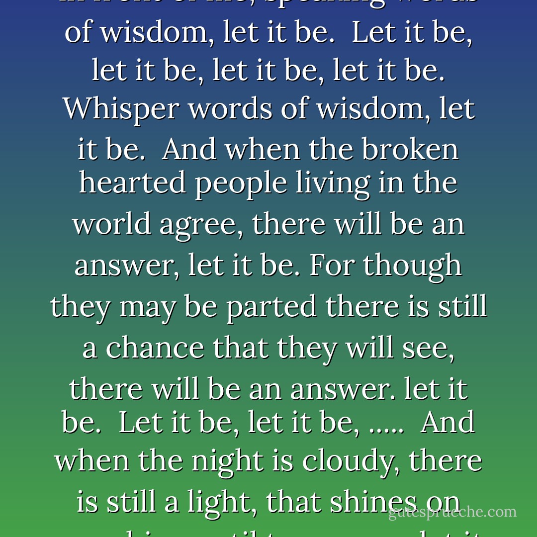 When I find myself in times of trouble, mother Mary comes to me,<br />speaking words of wisdom, let it be.<br />And in my hour of darkness she is standing right in front of me,<br />speaking words of wisdom, let it be.<br /><br />Let it be, let it be, let it be, let it be.<br />Whisper words of wisdom, let it be.<br /><br />And when the broken hearted people living in the world agree,<br />there will be an answer, let it be.<br />For though they may be parted there is still a chance that they will see,<br />there will be an answer. let it be.<br /><br />Let it be, let it be, .....<br /><br />And when the night is cloudy, there is still a light, that shines on me,<br />shine until tomorrow, let it be.<br />I wake up to the sound of music, mother Mary comes to me,<br />speaking words of wisdom, let it be.<br /><br />Let it be, let it be, ..... - Paul McCartney