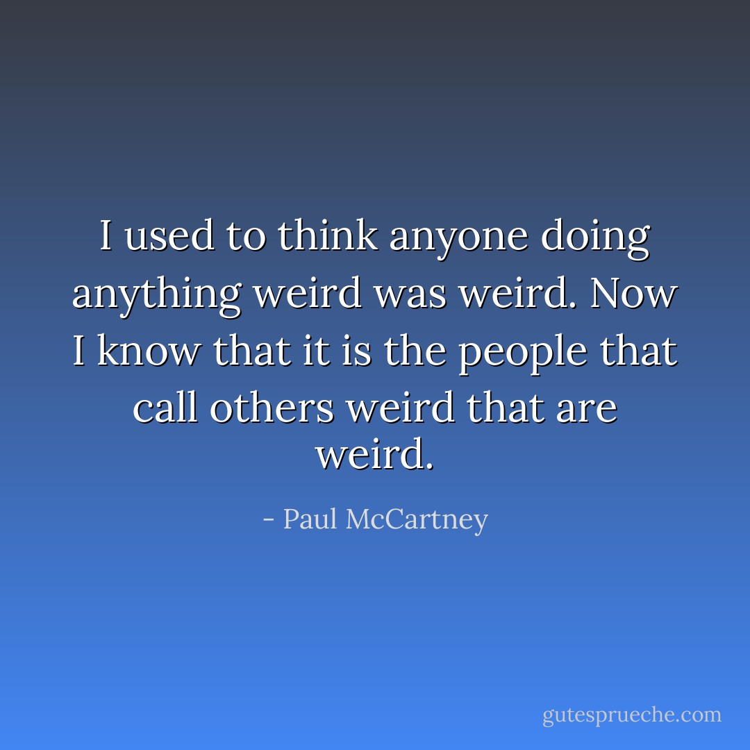 I used to think anyone doing anything weird was weird. Now I know that it is the people that call others weird that are weird. - Paul McCartney
