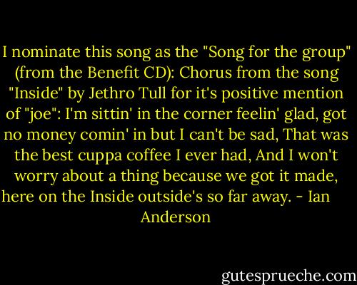 I nominate this song as the "Song for the group" (from the Benefit CD): Chorus from the song "Inside" by Jethro Tull for it's positive mention of "joe": I'm sittin' in the corner feelin' glad, got no money comin' in but I can't be sad, That was the best cuppa coffee I ever had, And I won't worry about a thing because we got it made, here on the Inside outside's so far away. - Ian      Anderson