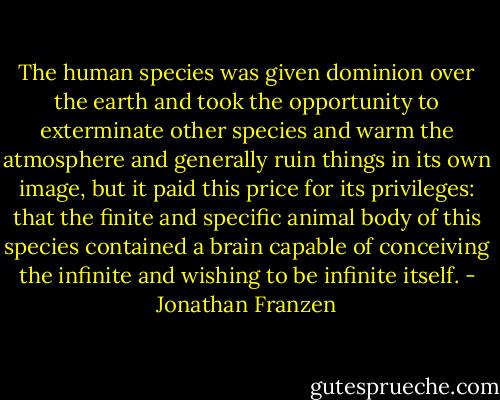 The human species was given dominion over the earth and took the opportunity to exterminate other species and warm the atmosphere and generally ruin things in its own image, but it paid this price for its privileges: that the finite and specific animal body of this species contained a brain capable of conceiving the infinite and wishing to be infinite itself. - Jonathan Franzen