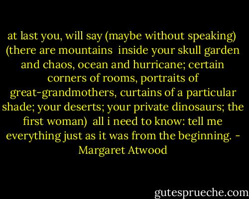 at last you, will say<br />(maybe without speaking)<br /><br />(there are mountains <br />inside your skull<br />garden and chaos, ocean<br />and hurricane; certain<br />corners of rooms, portraits<br />of great-grandmothers, curtains<br />of a particular shade;<br />your deserts; your private<br />dinosaurs; the first<br />woman)<br /><br />all i need to know:<br />tell me<br />everything<br />just as it was<br />from the beginning. - Margaret Atwood