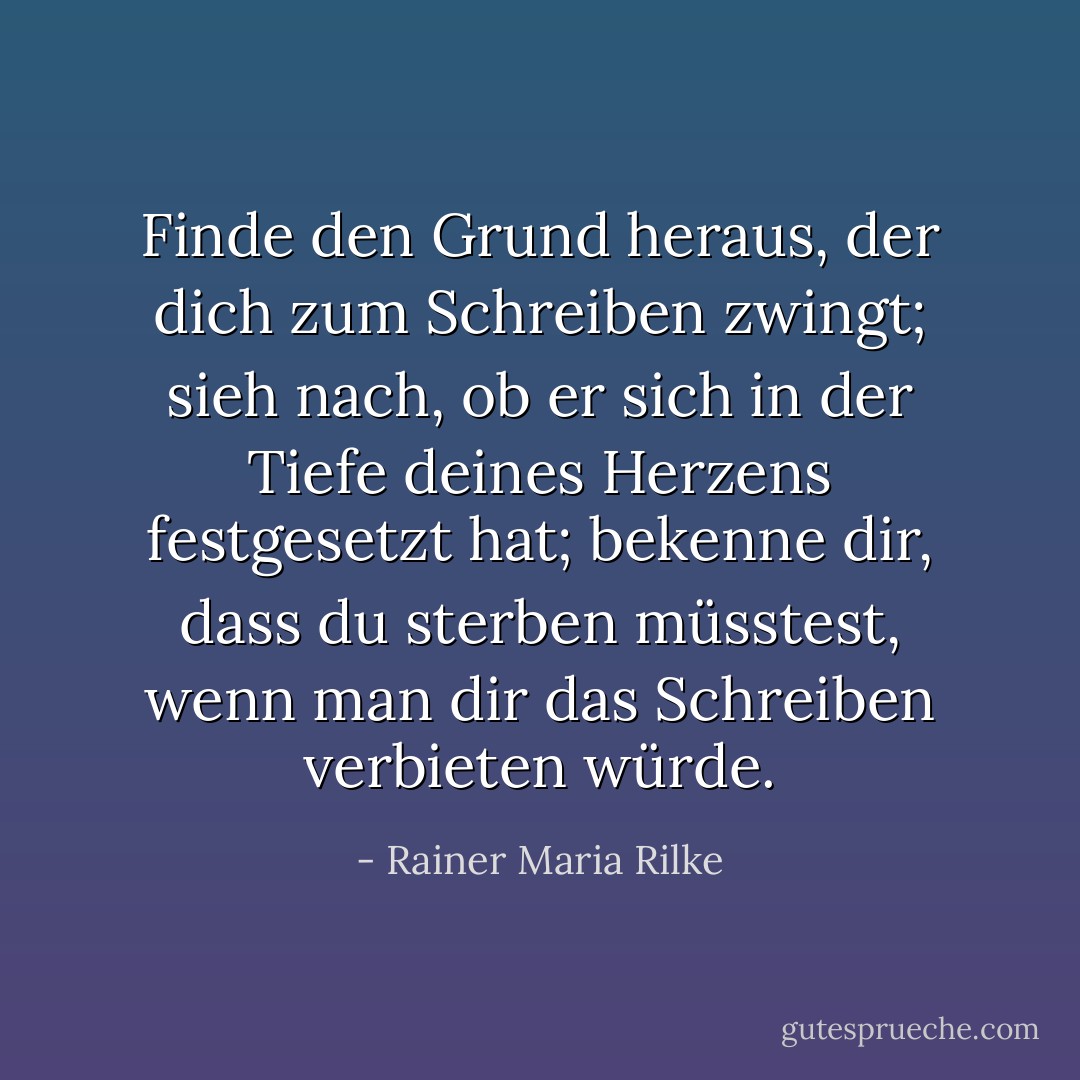 Finde den Grund heraus, der dich zum Schreiben zwingt; sieh nach, ob er sich in der Tiefe deines Herzens festgesetzt hat; bekenne dir, dass du sterben müsstest, wenn man dir das Schreiben verbieten würde. - Rainer Maria Rilke<