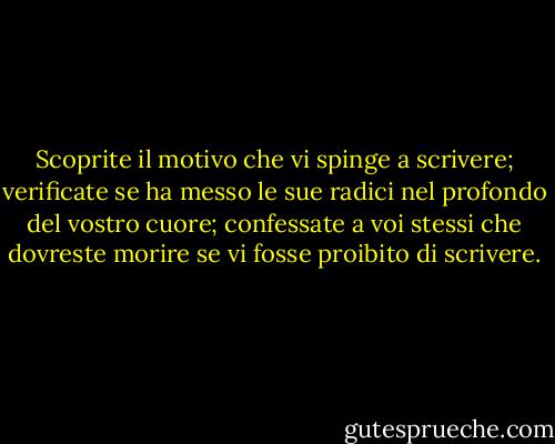 Scoprite il motivo che vi spinge a scrivere; verificate se ha messo le sue radici nel profondo del vostro cuore; confessate a voi stessi che dovreste morire se vi fosse proibito di scrivere. - Rainer Maria Rilke