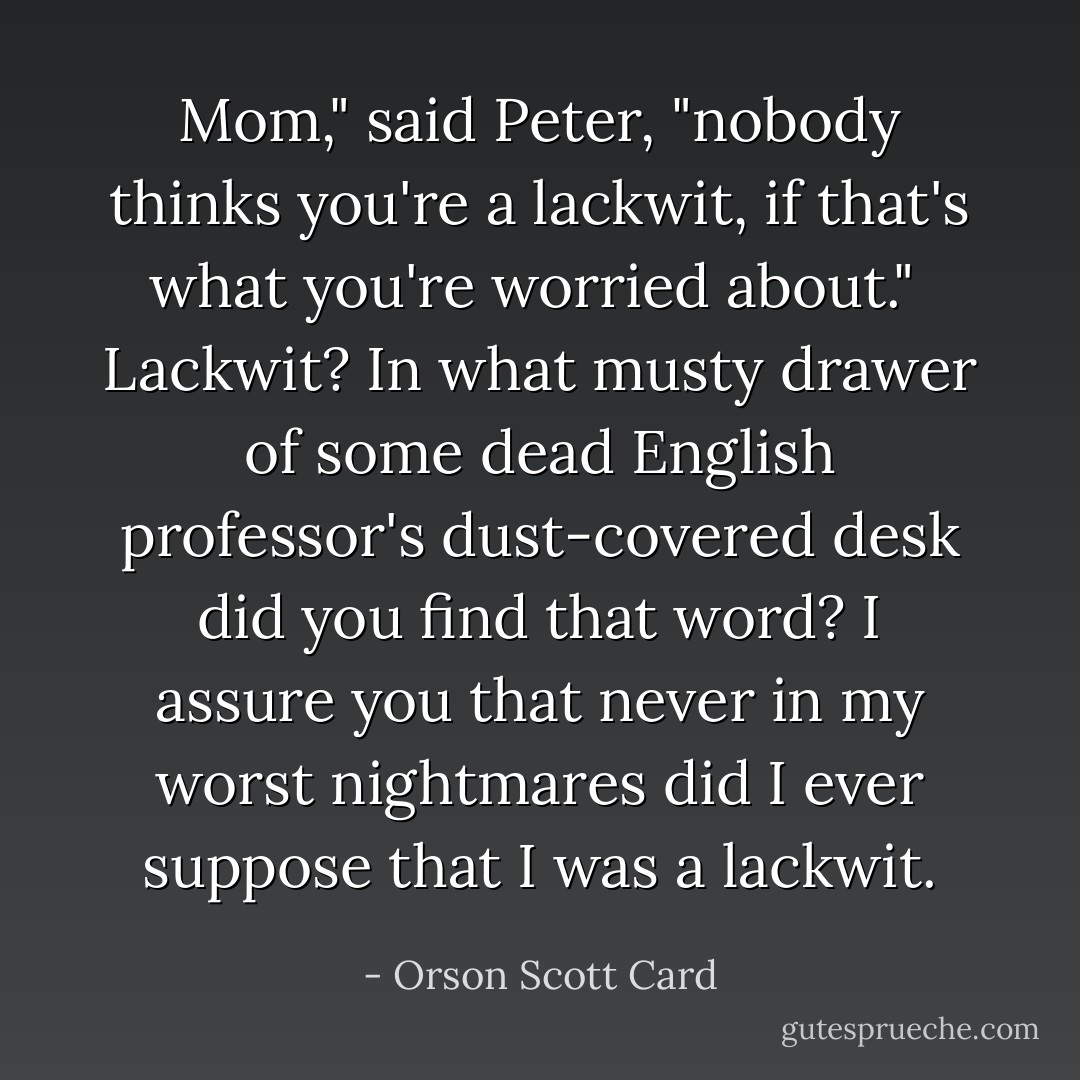 Mom," said Peter, "nobody thinks you're a lackwit, if that's what you're worried about."<br /><br />Lackwit? In what musty drawer of some dead English professor's dust-covered desk did you find that word? I assure you that never in my worst nightmares did I ever suppose that I was a lackwit. - Orson Scott Card