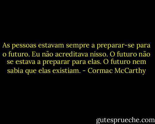 As pessoas estavam sempre a preparar-se para o futuro. Eu não acreditava nisso. O futuro não se estava a preparar para elas. O futuro nem sabia que elas existiam. - Cormac McCarthy