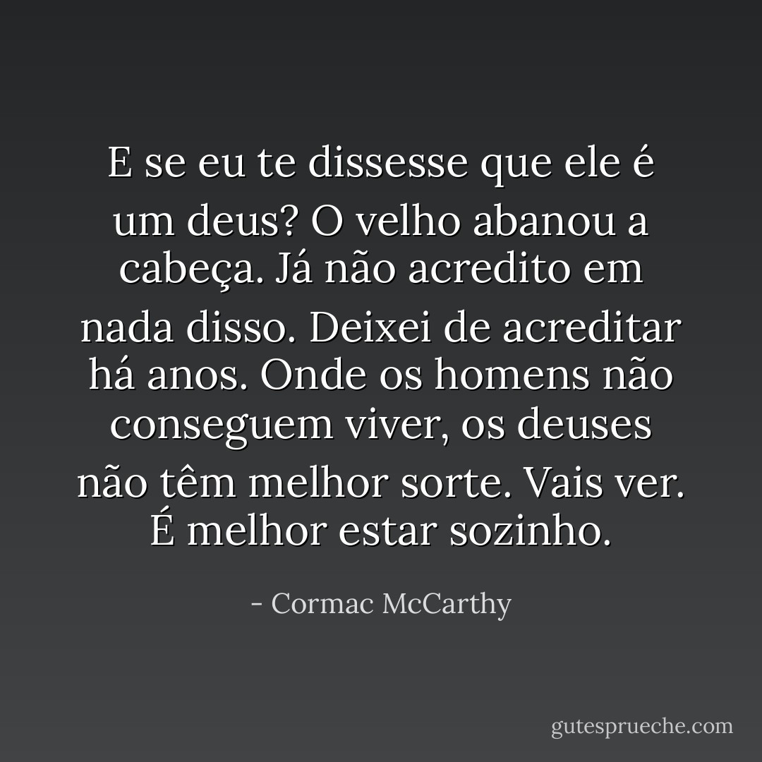 E se eu te dissesse que ele é um deus?<br />O velho abanou a cabeça. Já não acredito em nada disso. Deixei de acreditar há anos. Onde os homens não conseguem viver, os deuses não têm melhor sorte. Vais ver. É melhor estar sozinho. - Cormac McCarthy