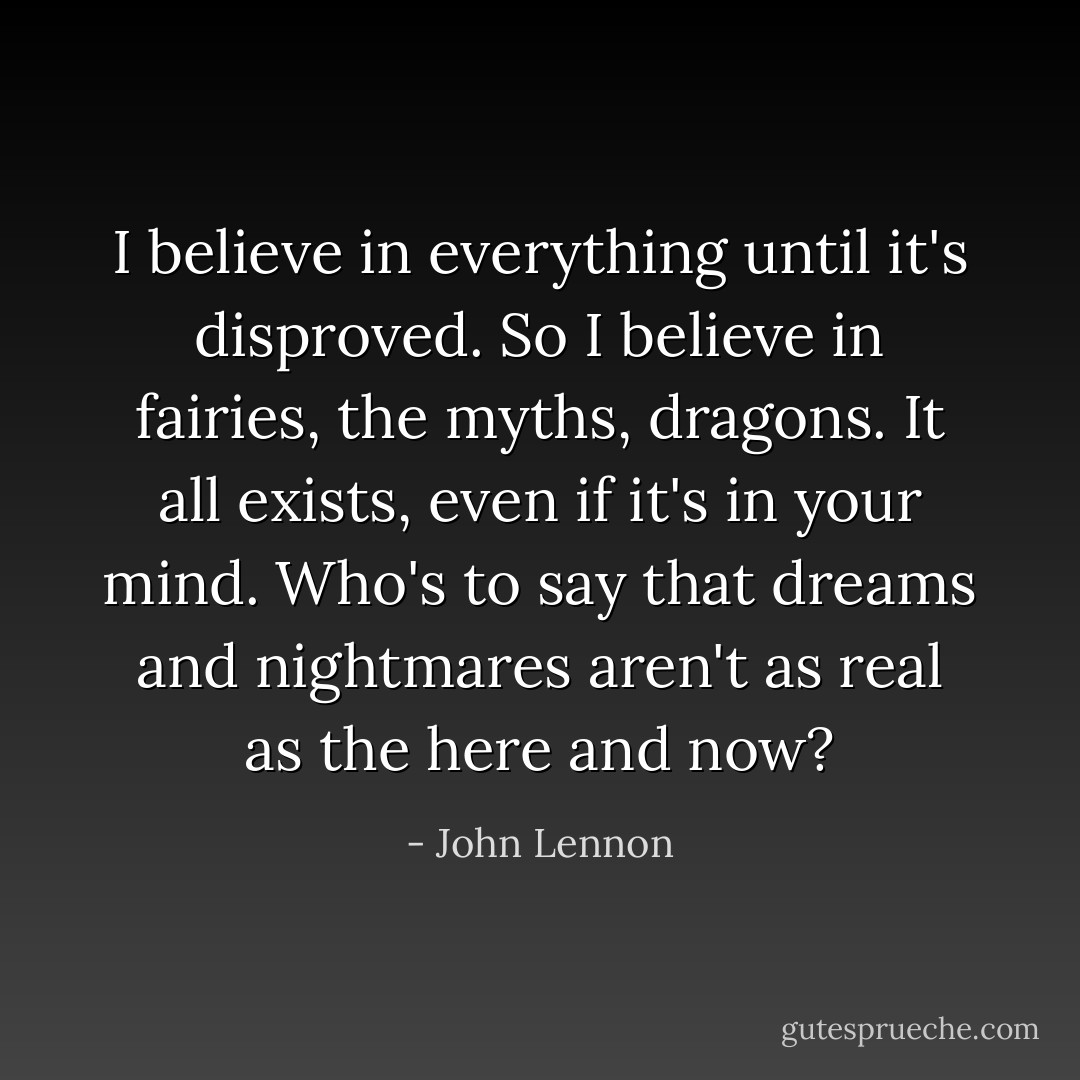 I believe in everything until it's disproved. So I believe in fairies, the myths, dragons. It all exists, even if it's in your mind. Who's to say that dreams and nightmares aren't as real as the here and now? - John Lennon