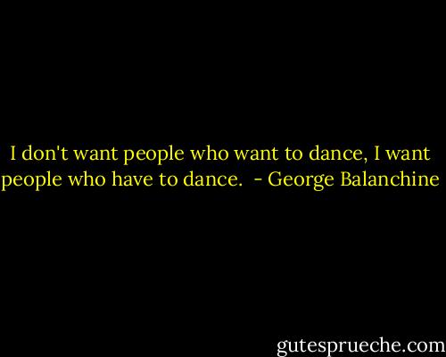 I don't want people who want to dance, I want people who have to dance.  - George Balanchine
