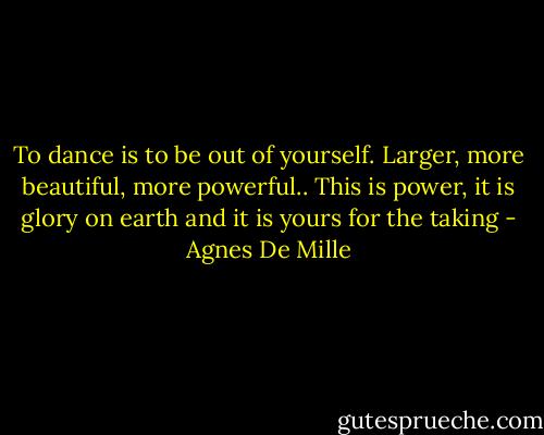 To dance is to be out of yourself. Larger, more beautiful, more powerful.. This is power, it is glory on earth and it is yours for the taking - Agnes De Mille