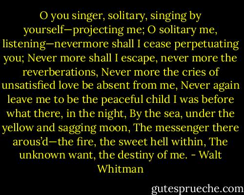 O you singer, solitary, singing by yourself—projecting me;<br />O solitary me, listening—nevermore shall I cease perpetuating you;<br />Never more shall I escape, never more the reverberations,<br />Never more the cries of unsatisfied love be absent from me,<br />Never again leave me to be the peaceful child I was before what there, in the night,<br />By the sea, under the yellow and sagging moon,<br />The messenger there arous’d—the fire, the sweet hell within,<br />The unknown want, the destiny of me. - Walt Whitman