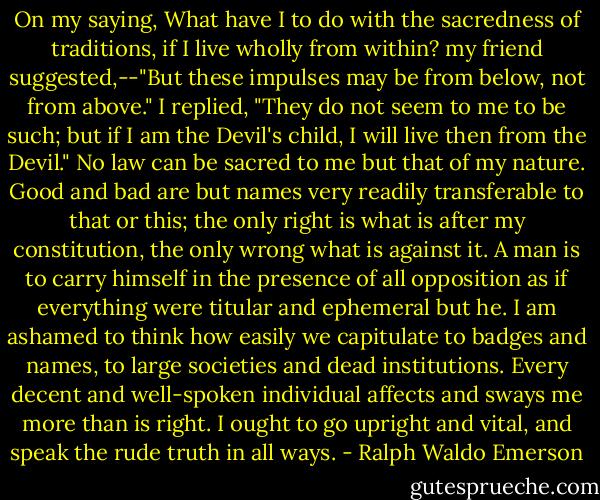 On my saying, What have I to do with the sacredness of traditions, if I live wholly from within? my friend suggested,--"But these impulses may be from below, not from above." I replied, "They do not seem to me to be such; but if I am the Devil's child, I will live then from the Devil." No law can be sacred to me but that of my nature. Good and bad are but names very readily transferable to that or this; the only right is what is after my constitution, the only wrong what is against it. A man is to carry himself in the presence of all opposition as if everything were titular and ephemeral but he. I am ashamed to think how easily we capitulate to badges and names, to large societies and dead institutions. Every decent and well-spoken individual affects and sways me more than is right. I ought to go upright and vital, and speak the rude truth in all ways. - Ralph Waldo Emerson