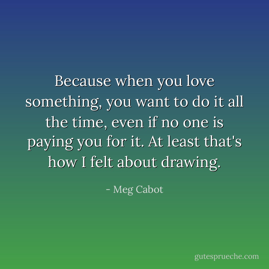 Because when you love something, you want to do it all the time, even if no one is paying you for it. At least that's how I felt about drawing. - Meg Cabot