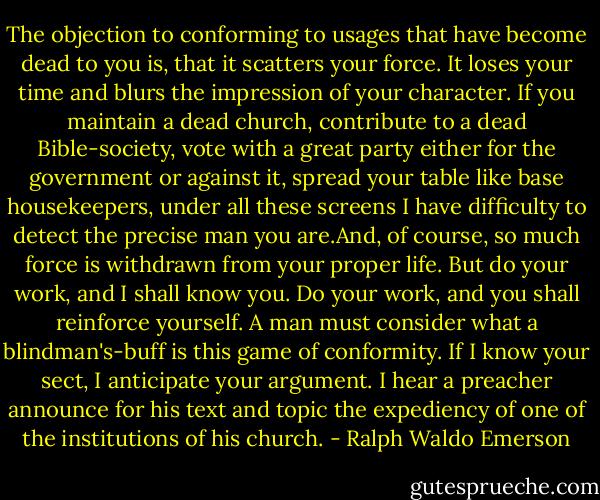 The objection to conforming to usages that have become dead to you is, that it scatters your force. It loses your time and blurs the impression of your character. If you maintain a dead church, contribute to a dead Bible-society, vote with a great party either for the government or against it, spread your table like base housekeepers, under all these screens I have difficulty to detect the precise man you are.And, of course, so much force is withdrawn from your proper life. But do your work, and I shall know you. Do your work, and you shall reinforce yourself. A man must consider what a blindman's-buff is this game of conformity. If I know your sect, I anticipate your argument. I hear a preacher announce for his text and topic the expediency of one of the institutions of his church. - Ralph Waldo Emerson