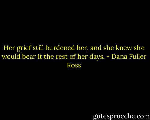 Her grief still burdened her, and she knew she would bear it the rest of her days. - Dana Fuller Ross