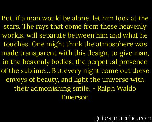 But, if a man would be alone, let him look at the stars. The rays that come from these heavenly worlds, will separate between him and what he touches. One might think the atmosphere was made transparent with this design, to give man, in the heavenly bodies, the perpetual presence of the sublime... But every night come out these envoys of beauty, and light the universe with their admonishing smile. - Ralph Waldo Emerson