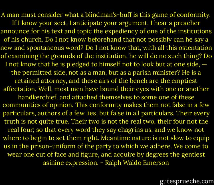 A man must consider what a blindman's-buff is this game of conformity. If I know your sect, I anticipate your argument. I hear a preacher announce for his text and topic the expediency of one of the institutions of his church.<br />Do I not know beforehand that not possibly can he say a new and spontaneous word? Do I not know that, with all this ostentation of examining the grounds of the institution, he will do no such thing? Do I not know that he is pledged to himself not to look but at one side, — the permitted side, not as a man, but as a parish minister? He is a retained attorney, and these airs of the bench are the emptiest affectation. Well, most men have bound their eyes with one or another handkerchief, and attached themselves to some one of these communities of opinion. This conformity makes them not false in a few particulars, authors of a few lies, but false in all particulars. Their every truth is not quite true. Their two is not the real two, their four not the real four; so that every word they say chagrins us, and we know not where to begin to set them right. Meantime nature is not slow to equip us in the prison-uniform of the party to which we adhere. We come to wear one cut of face and figure, and acquire by degrees the gentlest asinine expression. - Ralph Waldo Emerson