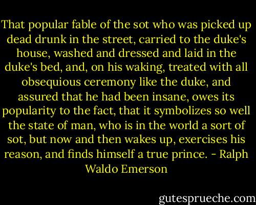 That popular fable of the sot who was picked up dead drunk in the street, carried to the duke's house, washed and dressed and laid in the duke's bed, and, on his waking, treated with all obsequious ceremony like the duke, and assured that he had been insane, owes its popularity to the fact, that it symbolizes so well the state of man, who is in the world a sort of sot, but now and then wakes up, exercises his reason, and finds himself a true prince. - Ralph Waldo Emerson