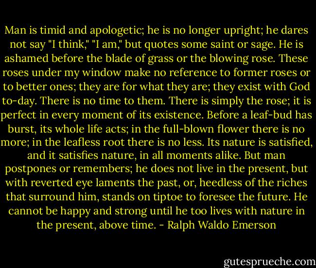 Man is timid and apologetic; he is no longer upright; he dares not say "I think," "I am," but quotes some saint or sage. He is ashamed before the blade of grass or the blowing rose. These roses under my window make no reference to former roses or to better ones; they are for what they are; they exist with God to-day. There is no time to them. There is simply the rose; it is perfect in every moment of its existence. Before a leaf-bud has burst, its whole life acts; in the full-blown flower there is no more; in the leafless root there is no less. Its nature is satisfied, and it satisfies nature, in all moments alike. But man postpones or remembers; he does not live in the present, but with reverted eye laments the past, or, heedless of the riches that surround him, stands on tiptoe to foresee the future. He cannot be happy and strong until he too lives with nature in the present, above time. - Ralph Waldo Emerson