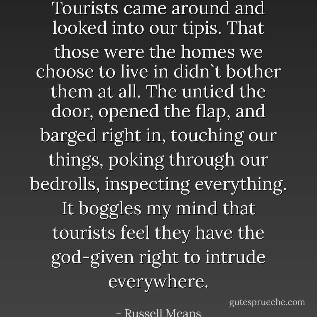 Tourists came around and looked into our tipis. That those were the homes we choose to live in didn`t bother them at all. The untied the door, opened the flap, and barged right in, touching our things, poking through our bedrolls, inspecting everything. It boggles my mind that tourists feel they have the god-given right to intrude everywhere. - Russell Means