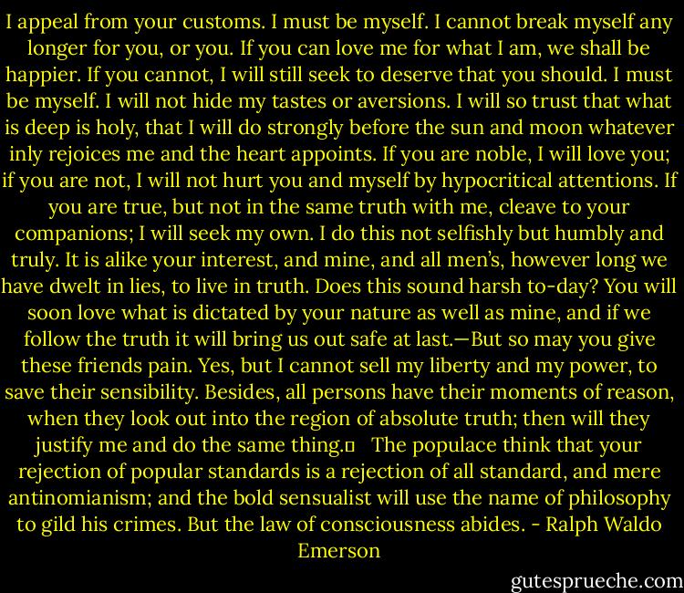 I appeal from your customs. I must be myself. I cannot break myself any longer for you, or you. If you can love me for what I am, we shall be happier. If you cannot, I will still seek to deserve that you should. I must be myself. I will not hide my tastes or aversions. I will so trust that what is deep is holy, that I will do strongly before the sun and moon whatever inly rejoices me and the heart appoints. If you are noble, I will love you; if you are not, I will not hurt you and myself by hypocritical attentions. If you are true, but not in the same truth with me, cleave to your companions; I will seek my own. I do this not selfishly but humbly and truly. It is alike your interest, and mine, and all men’s, however long we have dwelt in lies, to live in truth. Does this sound harsh to-day? You will soon love what is dictated by your nature as well as mine, and if we follow the truth it will bring us out safe at last.—But so may you give these friends pain. Yes, but I cannot sell my liberty and my power, to save their sensibility. Besides, all persons have their moments of reason, when they look out into the region of absolute truth; then will they justify me and do the same thing.	 <br /> The populace think that your rejection of popular standards is a rejection of all standard, and mere antinomianism; and the bold sensualist will use the name of philosophy to gild his crimes. But the law of consciousness abides. - Ralph Waldo Emerson
