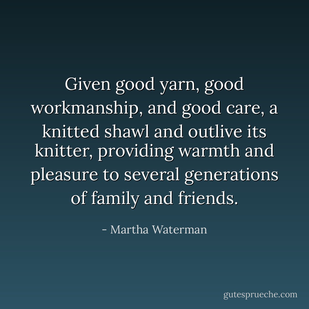 Given good yarn, good workmanship, and good care, a knitted shawl and outlive its knitter, providing warmth and pleasure to several generations of family and friends. - Martha Waterman