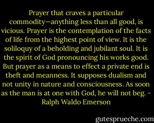 Prayer that craves a particular commodity—anything less than all good, is vicious. Prayer is the contemplation of the facts of life from the highest point of view. It is the soliloquy of a beholding and jubilant soul. It is the spirit of God pronouncing his works good. But prayer as a means to effect a private end is theft and meanness. It supposes dualism and not unity in nature and consciousness. As soon as the man is at one with God, he will not beg. - Ralph Waldo Emerson