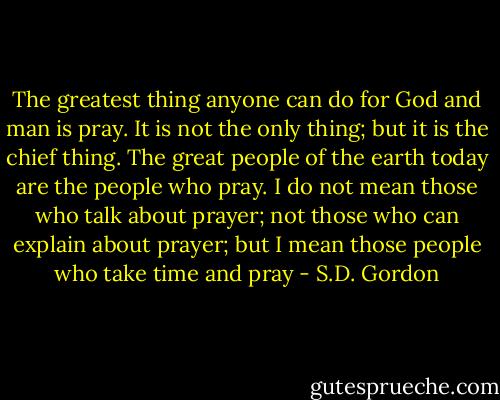 The greatest thing anyone can do for God and man is pray. It is not the only thing; but it is the chief thing. The great people of the earth today are the people who pray. I do not mean those who talk about prayer; not those who can explain about prayer; but I mean those people who take time and pray - S.D. Gordon
