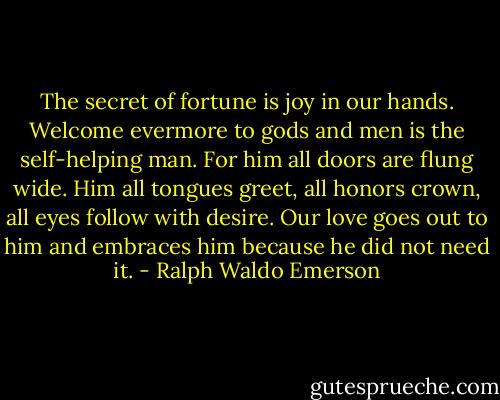The secret of fortune is joy in our hands. Welcome evermore to gods and men is the self-helping man. For him all doors are flung wide. Him all tongues greet, all honors crown, all eyes follow with desire. Our love goes out to him and embraces him because he did not need it. - Ralph Waldo Emerson