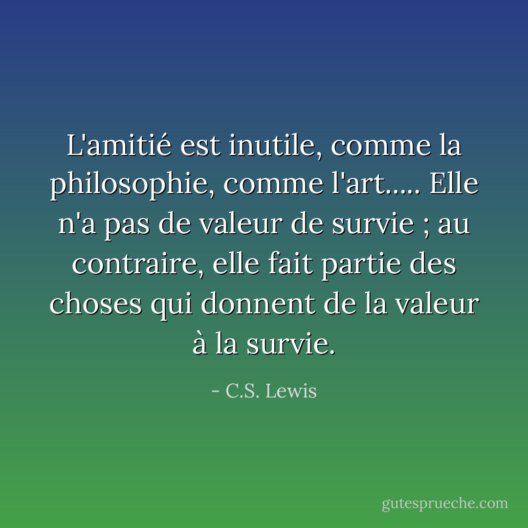 L'amitié est inutile, comme la philosophie, comme l'art..... Elle n'a pas de valeur de survie ; au contraire, elle fait partie des choses qui donnent de la valeur à la survie. - C.S. Lewis