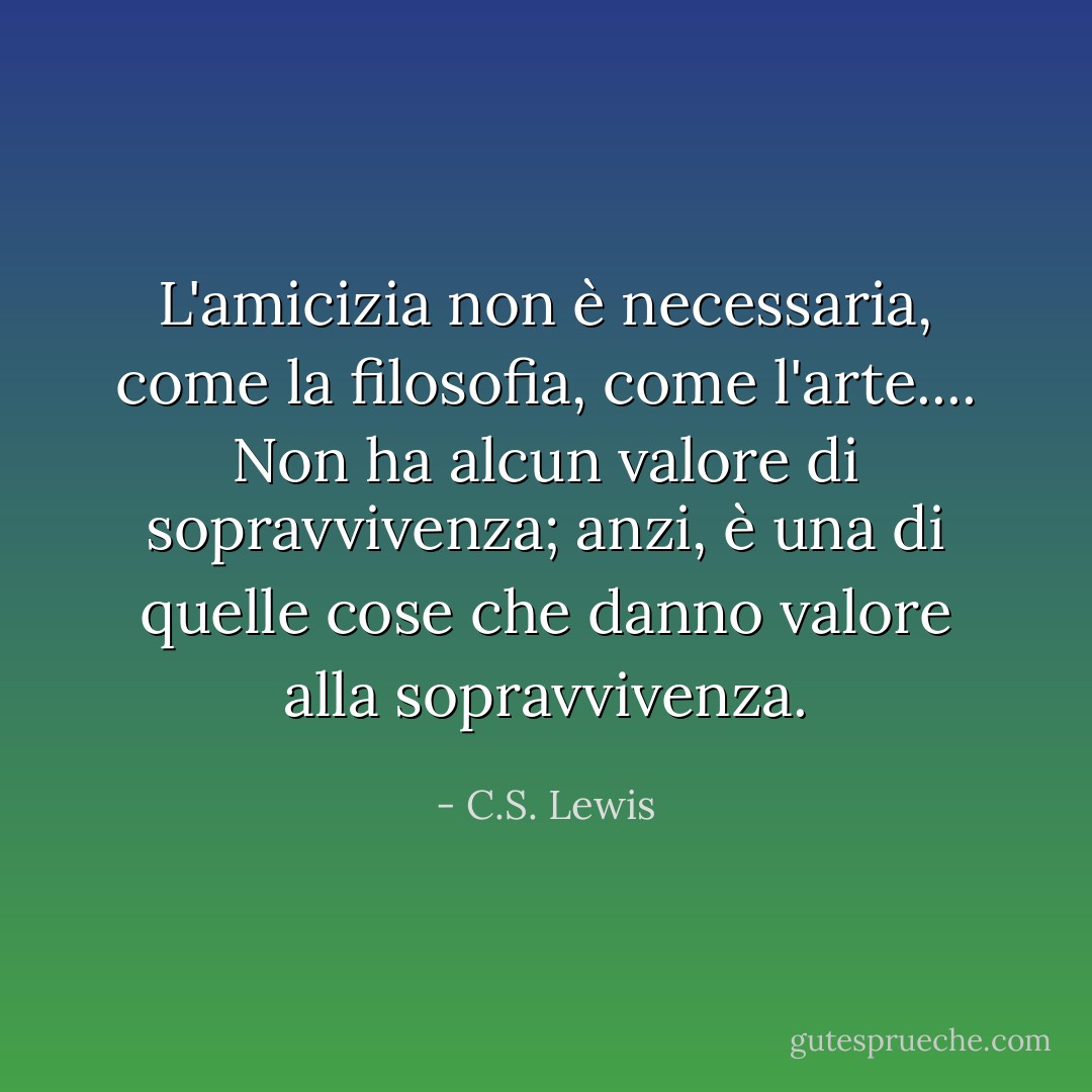 L'amicizia non è necessaria, come la filosofia, come l'arte.... Non ha alcun valore di sopravvivenza; anzi, è una di quelle cose che danno valore alla sopravvivenza. - C.S. Lewis
