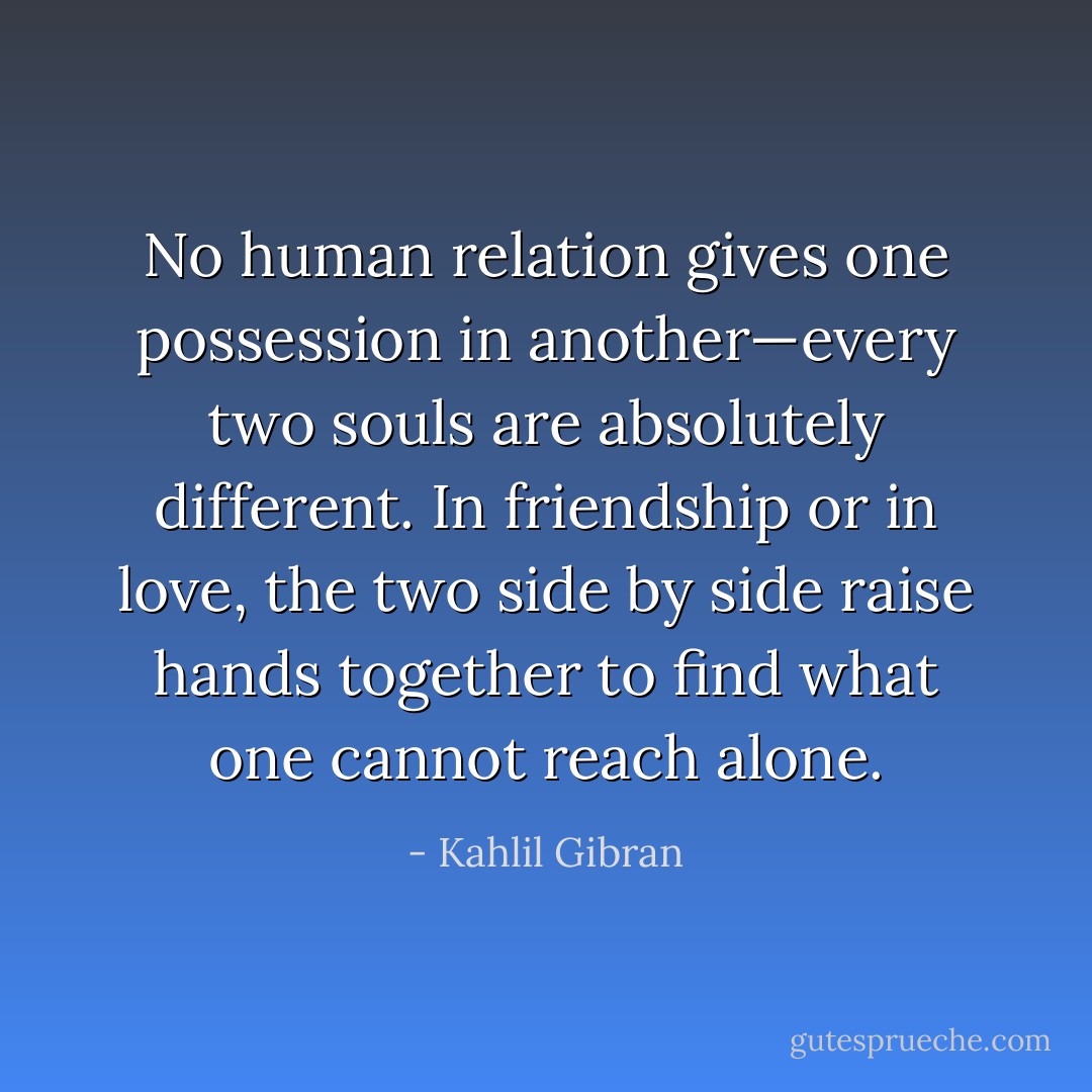 No human relation gives one possession in another—every two souls are absolutely different. In friendship or in love, the two side by side raise hands together to find what one cannot reach alone. - Kahlil Gibran