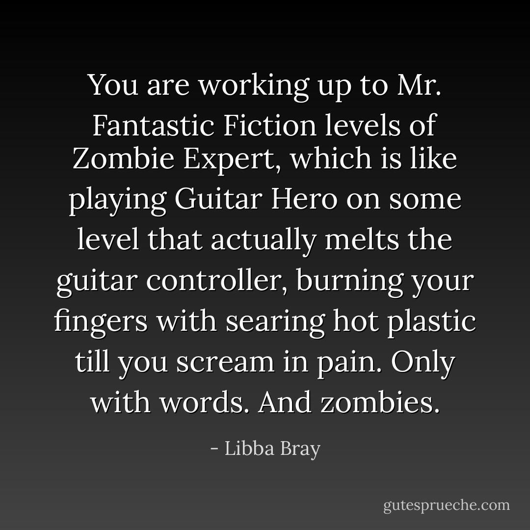 You are working up to Mr. Fantastic Fiction levels of Zombie Expert, which is like playing Guitar Hero on some level that actually melts the guitar controller, burning your fingers with searing hot plastic till you scream in pain. Only with words. And zombies. - Libba Bray