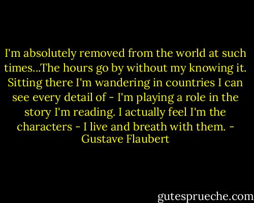 I'm absolutely removed from the world at such times...The hours go by without my knowing it. Sitting there I'm wandering in countries I can see every detail of - I'm playing a role in the story I'm reading. I actually feel I'm the characters - I live and breath with them. - Gustave Flaubert
