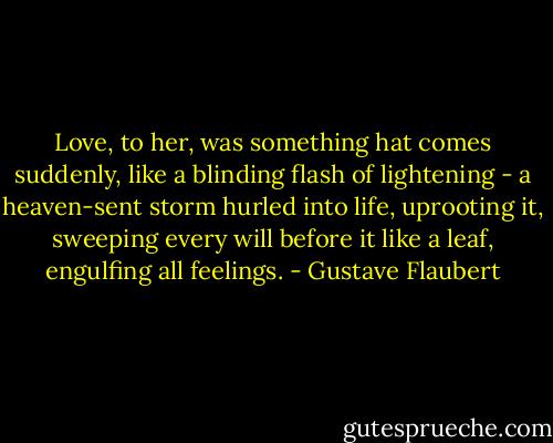 Love, to her, was something hat comes suddenly, like a blinding flash of lightening - a heaven-sent storm hurled into life, uprooting it, sweeping every will before it like a leaf, engulfing all feelings. - Gustave Flaubert