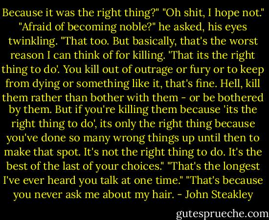 Because it was the right thing?"<br />"Oh shit, I hope not."<br />"Afraid of becoming noble?" he asked, his eyes twinkling.<br />"That too. But basically, that's the worst reason I can think of for killing. 'That its the right thing to do'. You kill out of outrage or fury or to keep from dying or something like it, that's fine. Hell, kill them rather than bother with them - or be bothered by them. But if you're killing them because 'its the right thing to do', its only the right thing because you've done so many wrong things up until then to make that spot. It's not the right thing to do. It's the best of the last of your choices."<br />"That's the longest I've ever heard you talk at one time."<br />"That's because you never ask me about my hair. - John Steakley
