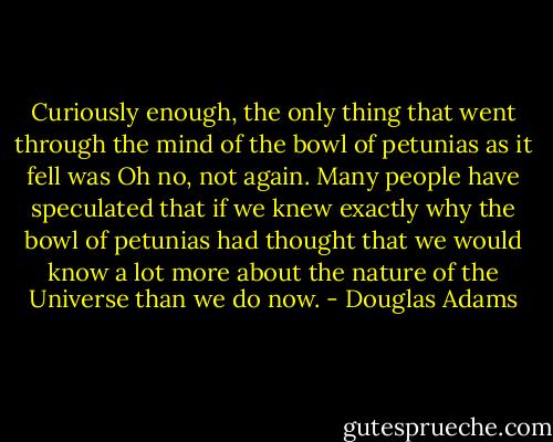 Curiously enough, the only thing that went through the mind of the bowl of petunias as it fell was Oh no, not again. Many people have speculated that if we knew exactly why the bowl of petunias had thought that we would know a lot more about the nature of the Universe than we do now. - Douglas Adams