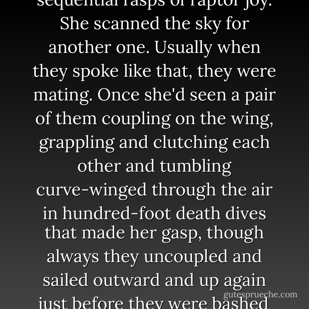 A red-tailed hawk rose high on an air current, calling out shrill, sequential rasps of raptor joy. She scanned the sky for another one. Usually when they spoke like that, they were mating. Once she'd seen a pair of them coupling on the wing, grappling and clutching each other and tumbling curve-winged through the air in hundred-foot death dives that made her gasp, though always they uncoupled and sailed outward and up again just before they were bashed to death in senseless passion. - Barbara Kingsolver
