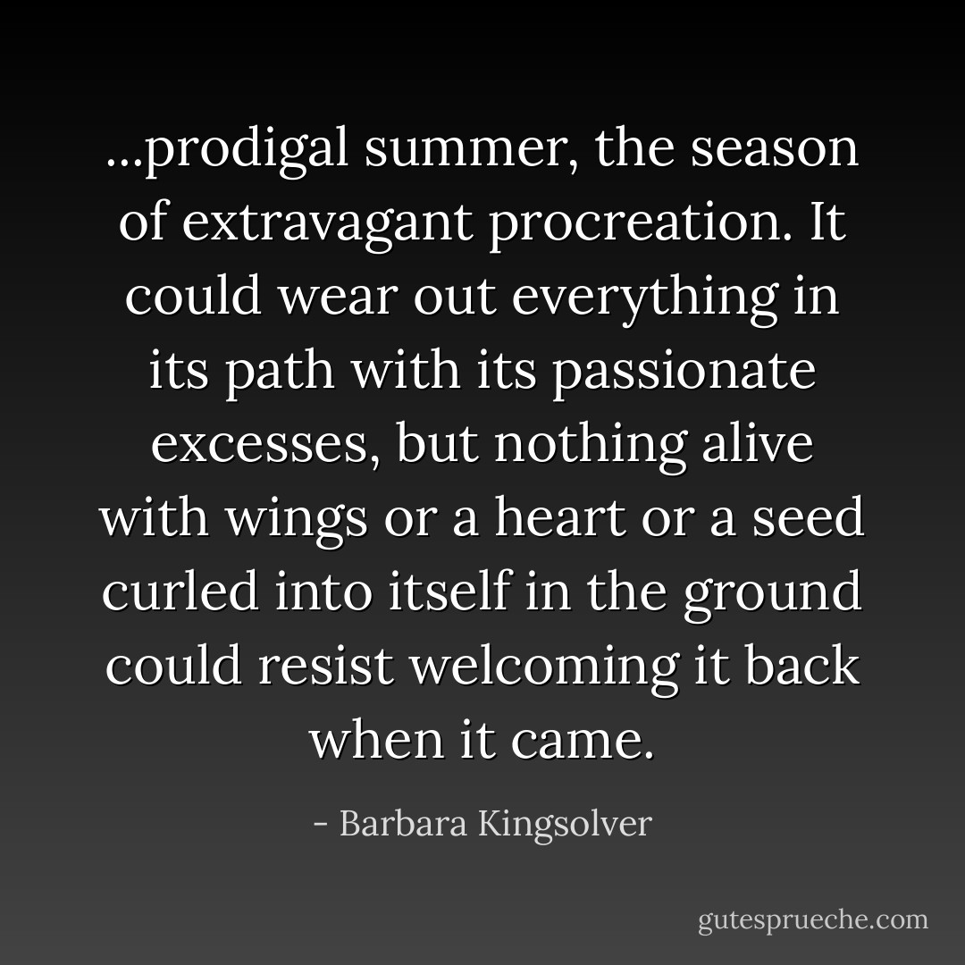 ...prodigal summer, the season of extravagant procreation. It could wear out everything in its path with its passionate excesses, but nothing alive with wings or a heart or a seed curled into itself in the ground could resist welcoming it back when it came. - Barbara Kingsolver