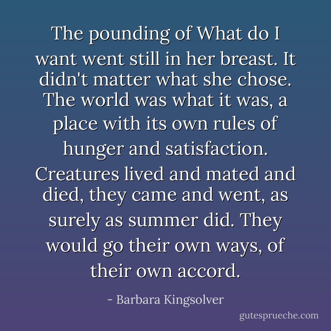 The pounding of <i>What do I want</i> went still in her breast. It didn't matter what she chose. The world was what it was, a place with its own rules of hunger and satisfaction. Creatures lived and mated and died, they came and went, as surely as summer did. They would go their own ways, of their own accord. - Barbara Kingsolver