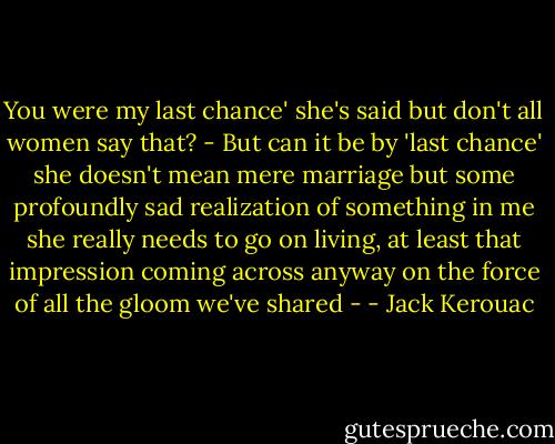 You were my last chance' she's said but don't all women say that? - But can it be by 'last chance' she doesn't mean mere marriage but some profoundly sad realization of something in me she really needs to go on living, at least that impression coming across anyway on the force of all the gloom we've shared - - Jack Kerouac