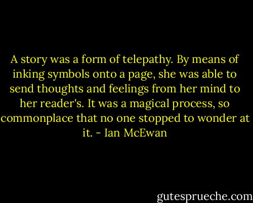 A story was a form of telepathy. By means of inking symbols onto a page, she was able to send thoughts and feelings from her mind to her reader's. It was a magical process, so commonplace that no one stopped to wonder at it. - Ian McEwan