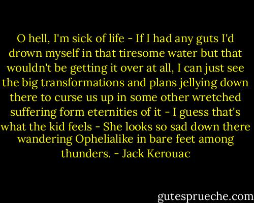 O hell, I'm sick of life - If I had any guts I'd drown myself in that tiresome water but that wouldn't be getting it over at all, I can just see the big transformations and plans jellying down there to curse us up in some other wretched suffering form eternities of it - I guess that's what the kid feels - She looks so sad down there wandering Ophelialike in bare feet among thunders. - Jack Kerouac