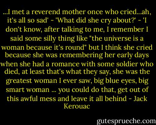 ...I met a reverend mother once who cried...ah, it's all so sad' - 'What did she cry about?' - 'I don't know, after talking to me, I remember I said some silly thing like "the universe is a woman because it's round" but I think she cried because she was remembering her early days when she had a romance with some soldier who died, at least that's what they say, she was the greatest woman I ever saw, big blue eyes, big smart woman ... you could do that, get out of this awful mess and leave it all behind - Jack Kerouac