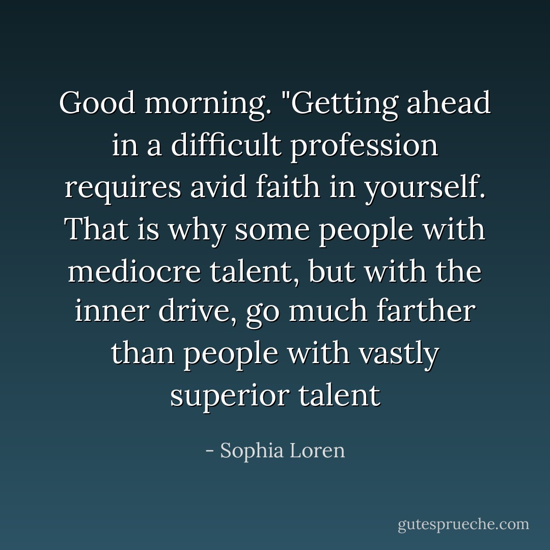Good morning. "Getting ahead in a difficult profession requires avid faith in yourself. That is why some people with mediocre talent, but with the inner drive, go much farther than people with vastly superior talent - Sophia Loren