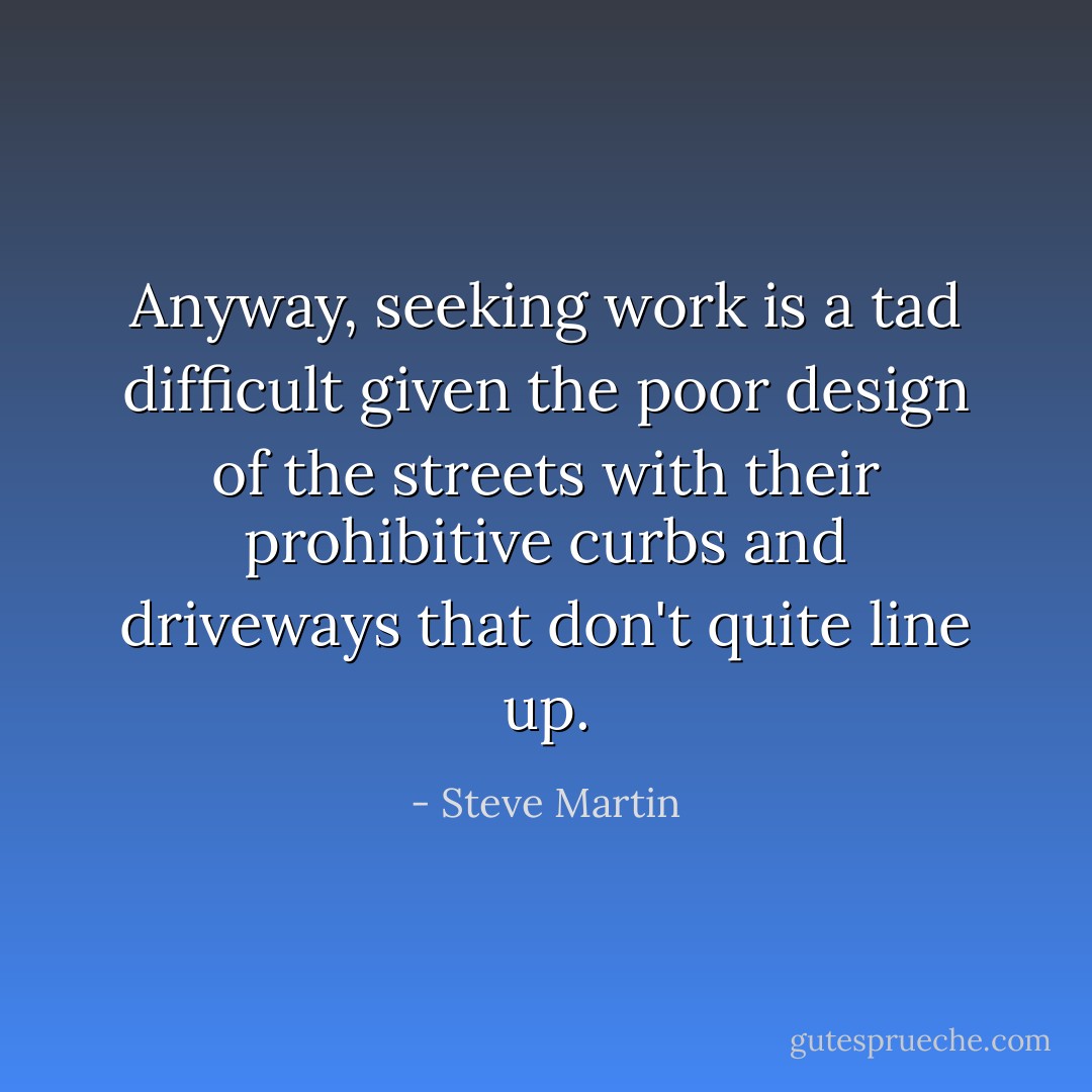 Anyway, seeking work is a tad difficult given the poor design of the streets with their prohibitive curbs and driveways that don't quite line up. - Steve Martin