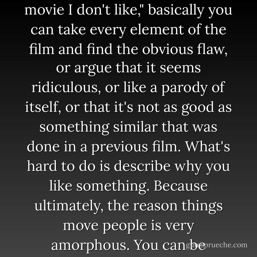 It's far easier to write why something is terrible than why it's good. If you're reviewing a film and you decide "This is a movie I don't like," basically you can take every element of the film and find the obvious flaw, or argue that it seems ridiculous, or like a parody of itself, or that it's not as good as something similar that was done in a previous film. What's hard to do is describe why you like something. Because ultimately, the reason things move people is very amorphous. You can be cerebral about things you hate, but most of the things you like tend to be very emotive. - Chuck Klosterman