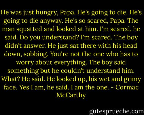 He was just hungry, Papa. He's going to die.<br />He's going to die anyway.<br />He's so scared, Papa.<br />The man squatted and looked at him. I'm scared, he said. Do you understand? I'm scared.<br />The boy didn't answer. He just sat there with his head down, sobbing.<br />You're not the one who has to worry about everything.<br />The boy said something but he couldn't understand him. What? He said.<br />He looked up, his wet and grimy face. Yes I am, he said. I am the one. - Cormac McCarthy