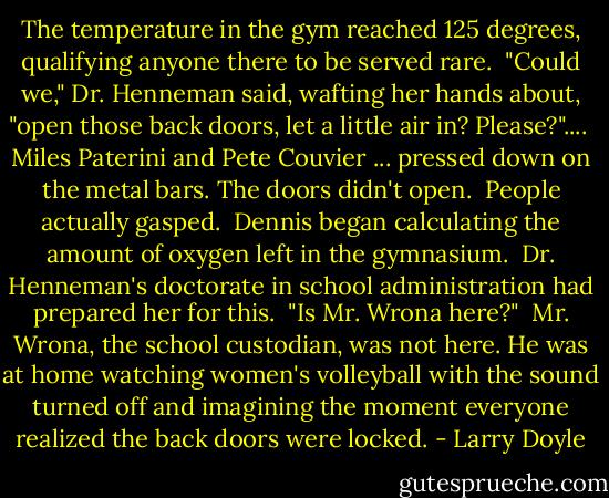 The temperature in the gym reached 125 degrees, qualifying anyone there to be served rare.<br /><br />"Could we," Dr. Henneman said, wafting her hands about, "open those back doors, let a little air in? Please?"....<br /><br />Miles Paterini and Pete Couvier ... pressed down on the metal bars. The doors didn't open.<br /><br />People actually gasped.<br /><br />Dennis began calculating the amount of oxygen left in the gymnasium.<br /><br />Dr. Henneman's doctorate in school administration had prepared her for this.<br /><br />"Is Mr. Wrona here?"<br /><br />Mr. Wrona, the school custodian, was not here. He was at home watching women's volleyball with the sound turned off and imagining the moment everyone realized the back doors were locked. - Larry Doyle